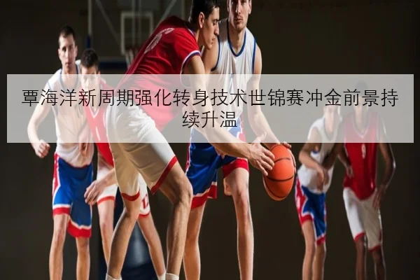覃海洋新周期强化转身技术世锦赛冲金前景持续升温