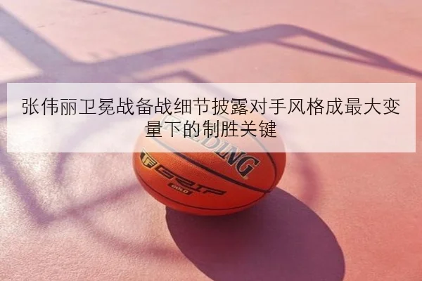 张伟丽卫冕战备战细节披露对手风格成最大变量下的制胜关键